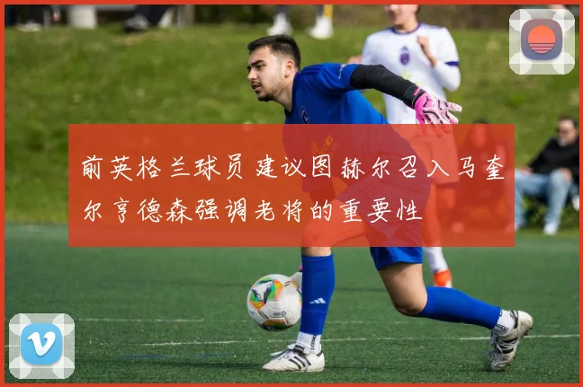 前英格兰球员建议图赫尔召入马奎尔亨德森强调老将的重要性