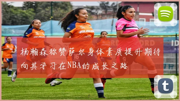 杨瀚森称赞萨尔身体素质提升期待向其学习在NBA的成长之路