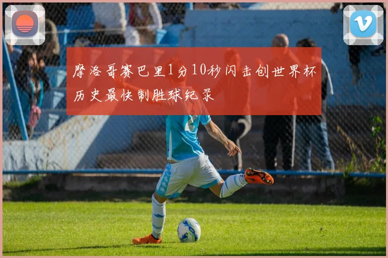 摩洛哥赛巴里1分10秒闪击创世界杯历史最快制胜球纪录