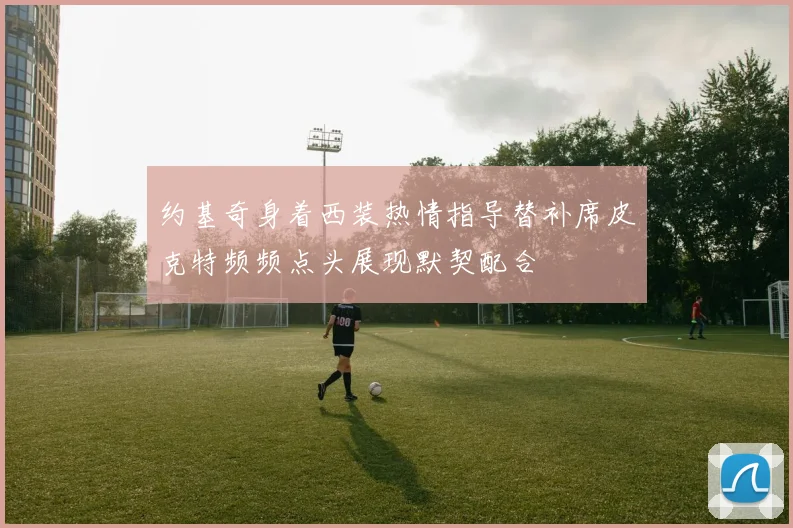 约基奇身着西装热情指导替补席皮克特频频点头展现默契配合