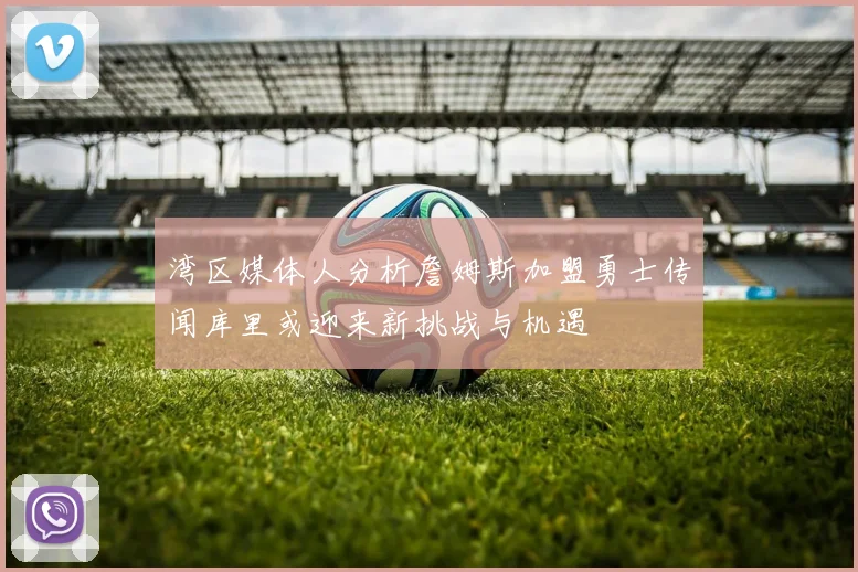 湾区媒体人分析詹姆斯加盟勇士传闻库里或迎来新挑战与机遇