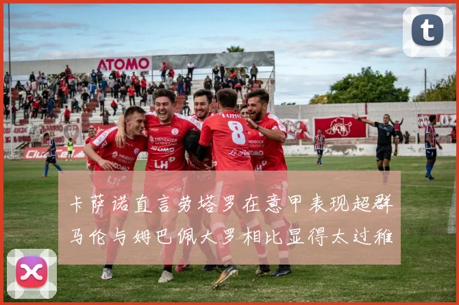 卡萨诺直言劳塔罗在意甲表现超群马伦与姆巴佩大罗相比显得太过稚嫩