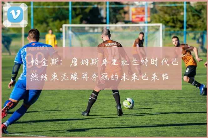 帕金斯：詹姆斯库里杜兰特时代已然结束无缘再夺冠的未来已来临
