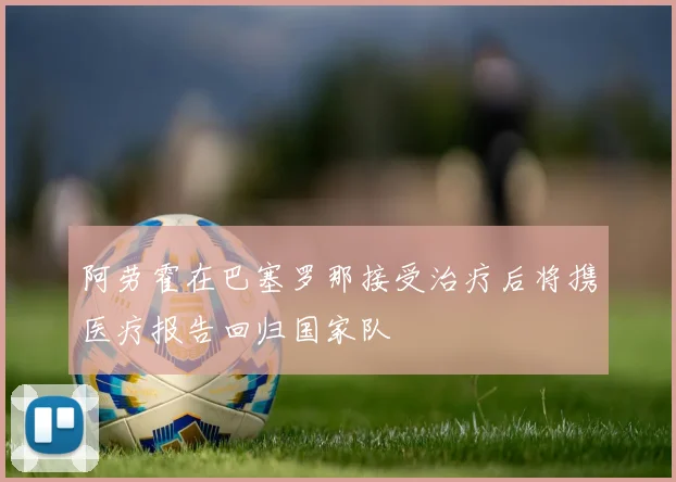 阿劳霍在巴塞罗那接受治疗后将携医疗报告回归国家队