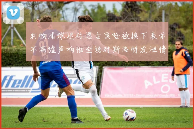 利物浦球迷对恩古莫哈被换下表示不满嘘声响彻全场对斯洛特发泄情绪