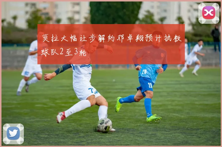 莫拉大幅让步解约邓卓翔预计执教球队2至3轮