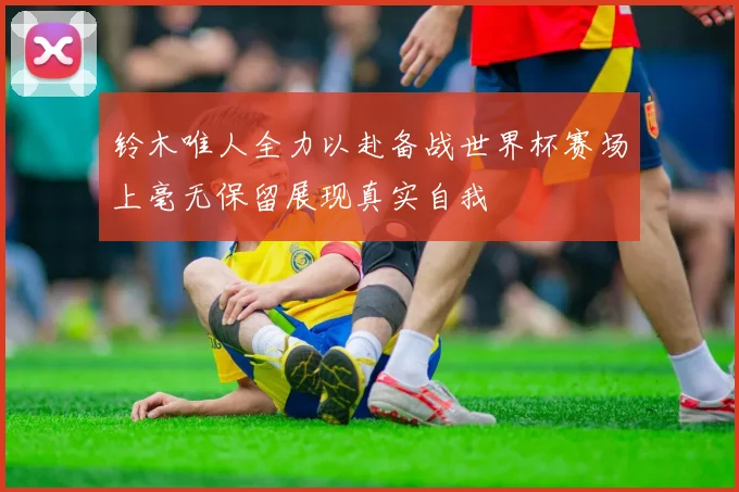 铃木唯人全力以赴备战世界杯赛场上毫无保留展现真实自我