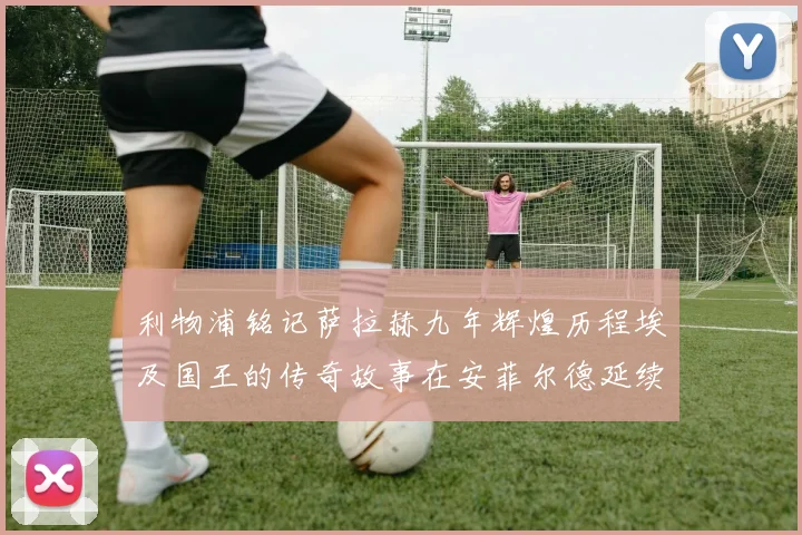利物浦铭记萨拉赫九年辉煌历程埃及国王的传奇故事在安菲尔德延续