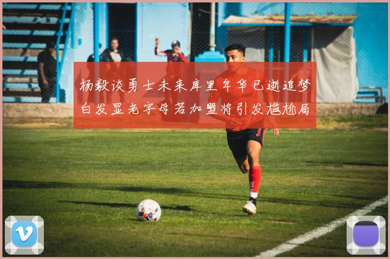 杨毅谈勇士未来库里年华已逝追梦白发显老字母若加盟将引发尴尬局面