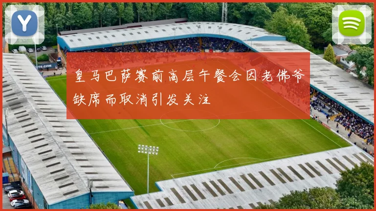皇马巴萨赛前高层午餐会因老佛爷缺席而取消引发关注