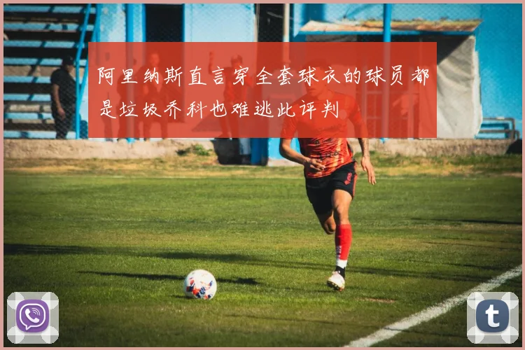 阿里纳斯直言穿全套球衣的球员都是垃圾乔科也难逃此评判