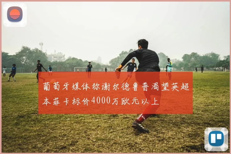葡萄牙媒体称谢尔德鲁普渴望英超本菲卡标价4000万欧元以上