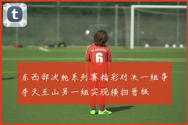 东西部次轮系列赛精彩对决一组争夺天王山另一组实现横扫晋级