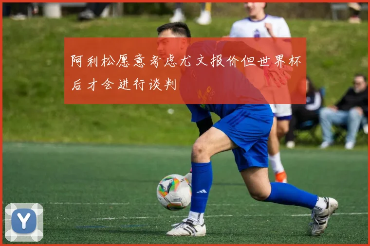 阿利松愿意考虑尤文报价但世界杯后才会进行谈判