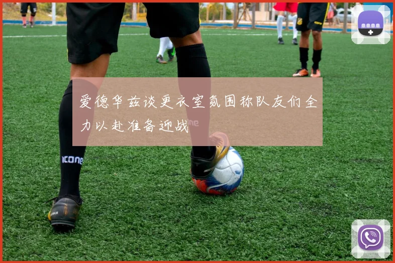 爱德华兹谈更衣室氛围称队友们全力以赴准备迎战