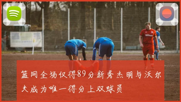 篮网全场仅得89分新秀杰明与沃尔夫成为唯一得分上双球员