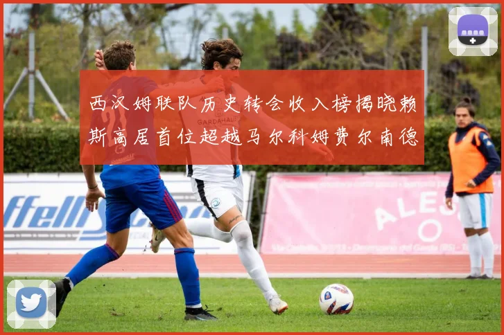 西汉姆联队历史转会收入榜揭晓赖斯高居首位超越马尔科姆费尔南德斯