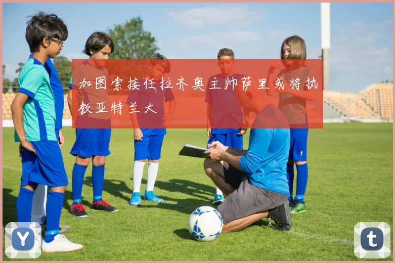 加图索接任拉齐奥主帅萨里或将执教亚特兰大