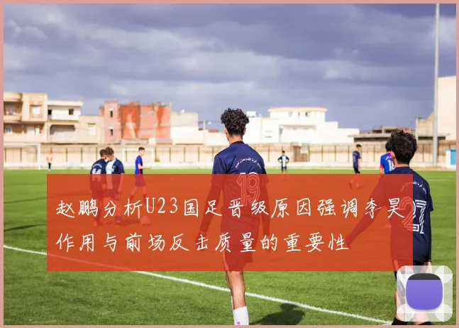 赵鹏分析U23国足晋级原因强调李昊作用与前场反击质量的重要性
